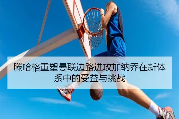 滕哈格重塑曼联边路进攻加纳乔在新体系中的受益与挑战 | pg